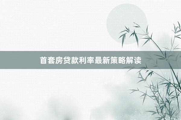 首套房贷款利率最新策略解读