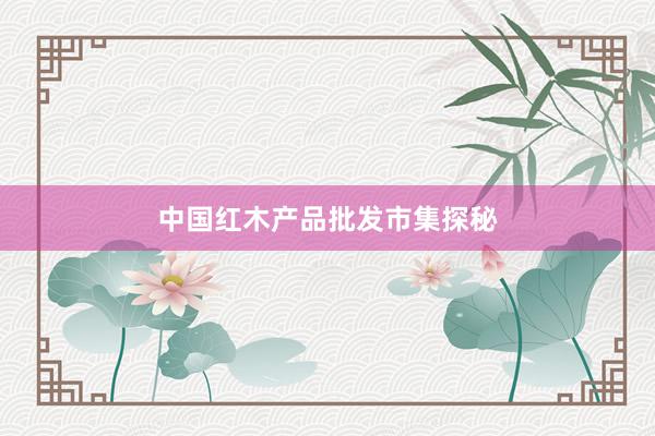 中国红木产品批发市集探秘
